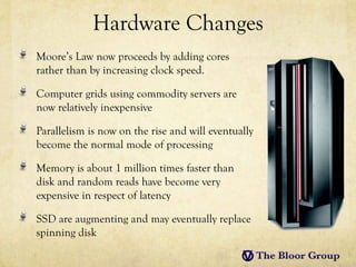 Hardware Changes
Moore’s Law now proceeds by adding cores
rather than by increasing clock speed.

Computer grids using commodity servers are
now relatively inexpensive

Parallelism is now on the rise and will eventually
become the normal mode of processing

Memory is about 1 million times faster than
disk and random reads have become very
expensive in respect of latency

SSD are augmenting and may eventually replace
spinning disk
 