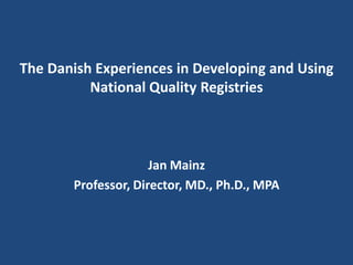 The Danish Experiences in Developing and Using
National Quality Registries
Jan Mainz
Professor, Director, MD., Ph.D., MPA
 