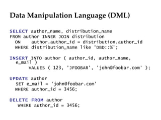 Data Manipulation Language (DML) SELECT  author_name, distribution_name FROM author INNER JOIN distribution  ON  author.author_id = distribution.author_id WHERE distribution_name like 'DBD::%'; INSERT  INTO author ( author_id, author_name, e_mail )  VALUES ( 123, 'JFOOBAR', 'john@foobar.com' ); UPDATE  author SET e_mail = 'john@foobar.com' WHERE author_id = 3456; DELETE FROM  author WHERE author_id = 3456; 