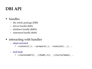 DBI API handles the whole package (DBI) driver handle ($dh) database handle ($dbh) statement handle ($sth) interacting with handles objet-oriented ->connect(…), ->prepare(…), ->execute(...), … tied hash ->{AutoCommit}, ->{NAME_lc}, ->{CursorName}, … 