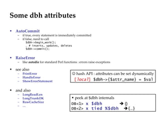 Some dbh attributes AutoCommit   if true, every statement is immediately committed if false, need to call  $dbh->begin_work(); …  # inserts, updates, deletes $dbh->commit(); RaiseError like  autodie  for standard Perl functions : errors raise exceptions see also PrintError HandleError ShowErrorStatement and also LongReadLen LongTrunkOK RowCacheSize …    hash API : attributes can be set dynamically [ local ]  $dbh->{$attr_name} = $val peek at $dbh internals DB<1>  x $dbh   {}   DB< 2 >   x tied %$dbh    {…} 