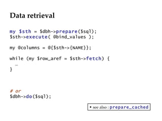 Data retrieval my $sth  = $dbh-> prepare ($sql); $sth-> execute ( @bind_values ); my @columns = @{$sth->{NAME}}; while (my $row_aref = $sth-> fetch ) { … } # or $dbh-> do ($sql); see also :  prepare_cached 