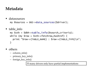 Metadata datasources my @sources = DBI-> data_sources ($driver); table_info my $sth = $dbh-> table_info (@search_criteria); while (my $row = $sth->fetchrow_hashref) { print "$row->{TABLE_NAME} : $row->{TABLE_TYPE}\n"; }  others column_info() primary_key_info() foreign_key_info()    many drivers only have partial implementations 