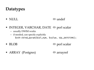 Datatypes NULL    undef INTEGER, VARCHAR, DATE    perl scalar usually DWIM works if needed, can specify explicitly $sth->bind_param($col_num, $value, SQL_DATETIME); BLOB    perl scalar ARRAY  (Postgres)   arrayref  