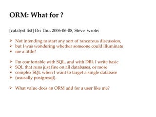 ORM: What for ? [catalyst list] On Thu, 2006-06-08, Steve  wrote: Not intending to start any sort of rancorous discussion, but I was wondering whether someone could illuminate me a little? I'm comfortable with SQL, and with DBI. I write basic  SQL that runs just fine on all databases, or more  complex SQL when I want to target a single database  (ususally postgresql). What value does an ORM add for a user like me? 