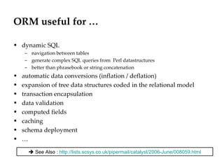 ORM useful for … dynamic SQL navigation between tables generate complex SQL queries from  Perl datastructures better than phrasebook or string concatenation automatic data conversions (inflation / deflation) expansion of tree data structures coded in the relational model transaction encapsulation  data validation computed fields caching schema deployment …    See Also :  http://lists.scsys.co.uk/pipermail/catalyst/2006-June/008059.html 