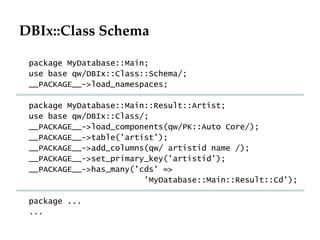 DBIx::Class Schema package MyDatabase::Main; use base qw/DBIx::Class::Schema/; __PACKAGE__->load_namespaces; package MyDatabase::Main::Result::Artist; use base qw/DBIx::Class/; __PACKAGE__->load_components(qw/PK::Auto Core/); __PACKAGE__->table('artist'); __PACKAGE__->add_columns(qw/ artistid name /); __PACKAGE__->set_primary_key('artistid'); __PACKAGE__->has_many('cds' => 'MyDatabase::Main::Result::Cd'); package ... ... 