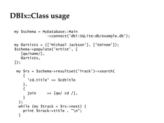 DBIx::Class usage my $schema = MyDatabase::Main ->connect('dbi:SQLite:db/example.db'); my @artists = (['Michael Jackson'], ['Eminem']); $schema->populate('Artist', [ [qw/name/], @artists, ]); my $rs = $schema->resultset('Track')->search( { 'cd.title' => $cdtitle }, { join  => [qw/ cd /], } ); while (my $track = $rs->next) { print $track->title . "\n"; } 