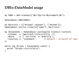 DBIx::DataModel usage my $dbh = DBI->connect('dbi:SQLite:db/example.db'); MyDatabase->dbh($dbh); my @artists = (['Michael Jackson'], ['Eminem']); MyDatabase::Artist->insert(['name'], @artists); my $statement = MyDatabase->join(qw/CD tracks/)->select( -columns  => [qw/track.title|trtitle …/], -where  => { 'cd.title' => $cdtitle }, -resultAs => 'statement', # default : arrayref of rows ); while (my $track = $statement->next) { print "$track->{trtitle}\n"; } 