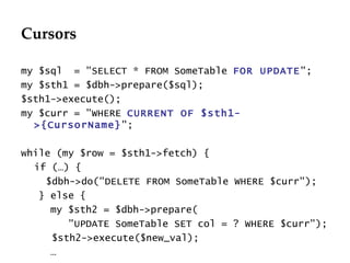 Cursors my $sql  = "SELECT * FROM SomeTable  FOR UPDATE ";  my $sth1 = $dbh->prepare($sql); $sth1->execute(); my $curr = "WHERE  CURRENT OF $sth1->{CursorName} ";  while (my $row = $sth1->fetch) { if (…) {   $dbh->do("D ELETE FROM SomeTable WHERE $curr");  } else { my $sth2 =  $dbh->prepare( "UPDATE SomeTable SET col = ? WHERE $curr");   $sth2->execute($new_val); … 