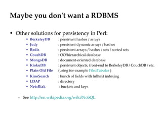 Maybe you don't want a RDBMS Other solutions for persistency in Perl: BerkeleyDB   : persistent hashes / arrays Judy   : persistent dynamic arrays / hashes Redis   : persistent arrays / hashes / sets / sorted sets CouchDB   : OO/hierarchical database  MongoDB   : document-oriented database  KiokuDB   : persistent objects, front-end to BerkeleyDB / CouchDB / etc. Plain Old File   (using for example  File::Tabular  ) KinoSearch   : bunch of fields with fulltext indexing LDAP   : directory Net::Riak  : buckets and keys See  http://en.wikipedia.org/wiki/NoSQL   