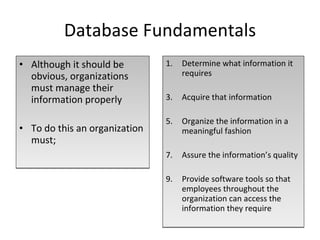 Database Fundamentals Although it should be obvious, organizations must manage their information properly To do this an organization must; Determine what information it requires Acquire that information Organize the information in a meaningful fashion Assure the information’s quality Provide software tools so that employees throughout the organization can access the information they require 