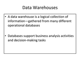 Data Warehouses A data warehouse is a logical collection of information—gathered from many different operational databases Databases support business analysis activities and decision-making tasks 