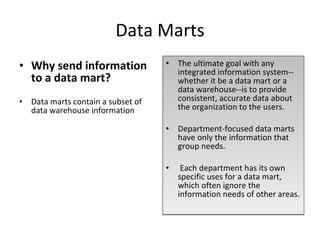Data Marts Why send information to a data mart? Data marts contain a subset of data warehouse information The ultimate goal with any integrated information system--whether it be a data mart or a data warehouse--is to provide consistent, accurate data about the organization to the users.  Department-focused data marts have only the information that group needs. Each department has its own specific uses for a data mart, which often ignore the information needs of other areas. 