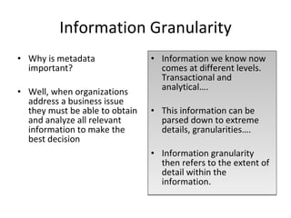 Information Granularity Why is metadata important? Well, when organizations address a business issue they must be able to obtain and analyze all relevant information to make the best decision Information we know now comes at different levels. Transactional and analytical…. This information can be parsed down to extreme details, granularities…. Information granularity then refers to the extent of detail within the information. 