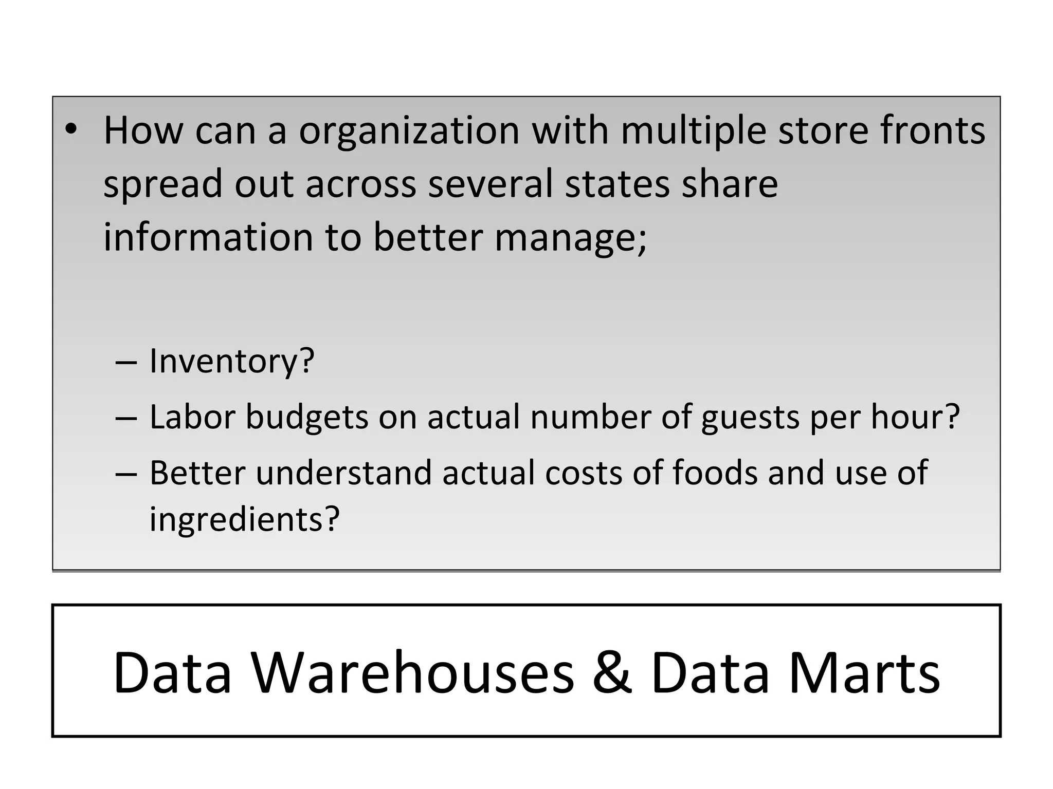 Data Warehouses & Data Marts How can a organization with multiple store fronts spread out across several states share information to better manage; Inventory? Labor budgets on actual number of guests per hour? Better understand actual costs of foods and use of ingredients? 