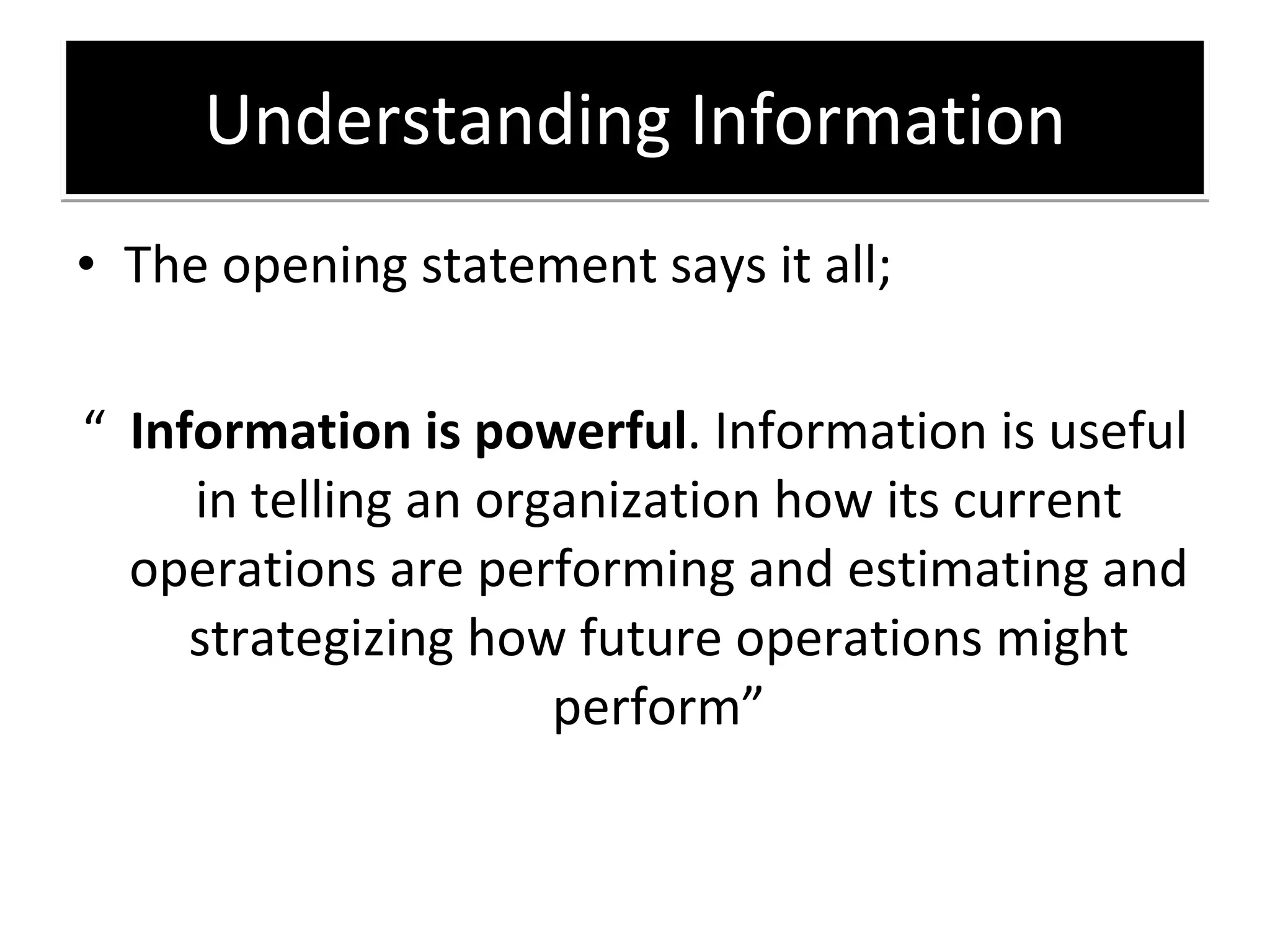 Understanding Information The opening statement says it all; “ Information is powerful . Information is useful in telling an organization how its current operations are performing and estimating and strategizing how future operations might perform” 