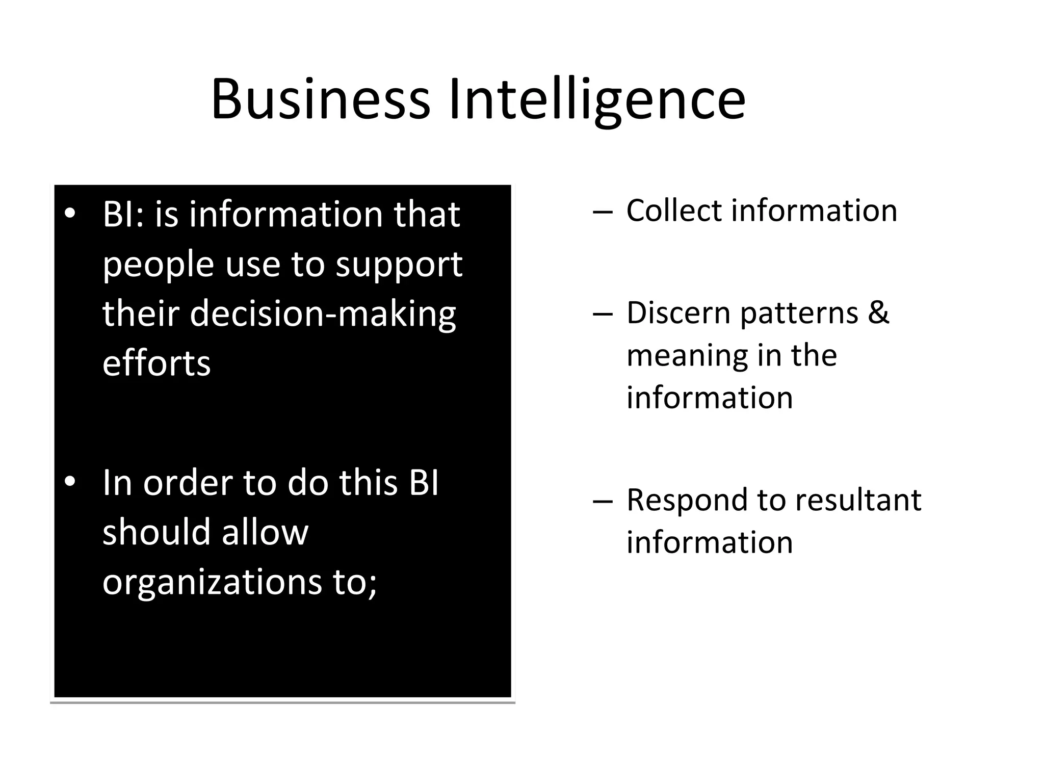 Business Intelligence BI: is information that people use to support their decision-making efforts In order to do this BI should allow organizations to; Collect information Discern patterns & meaning in the information Respond to resultant information 