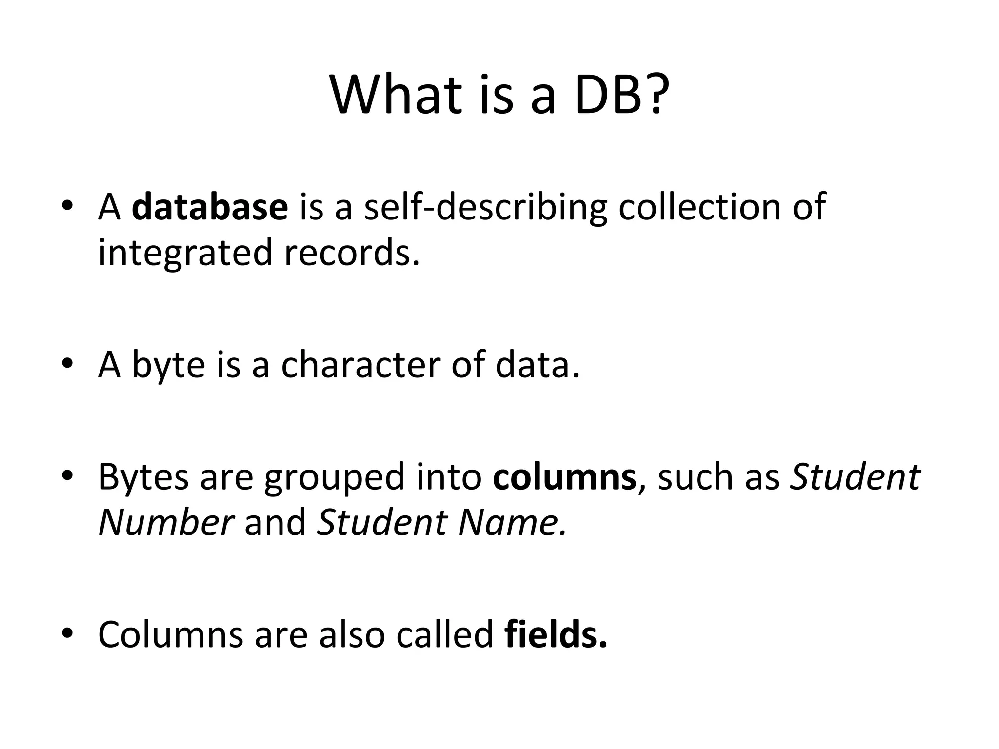 What is a DB? A  database  is a self-describing collection of integrated records. A byte is a character of data. Bytes are grouped into  columns , such as  Student Number  and  Student Name.   Columns are also called  fields. 