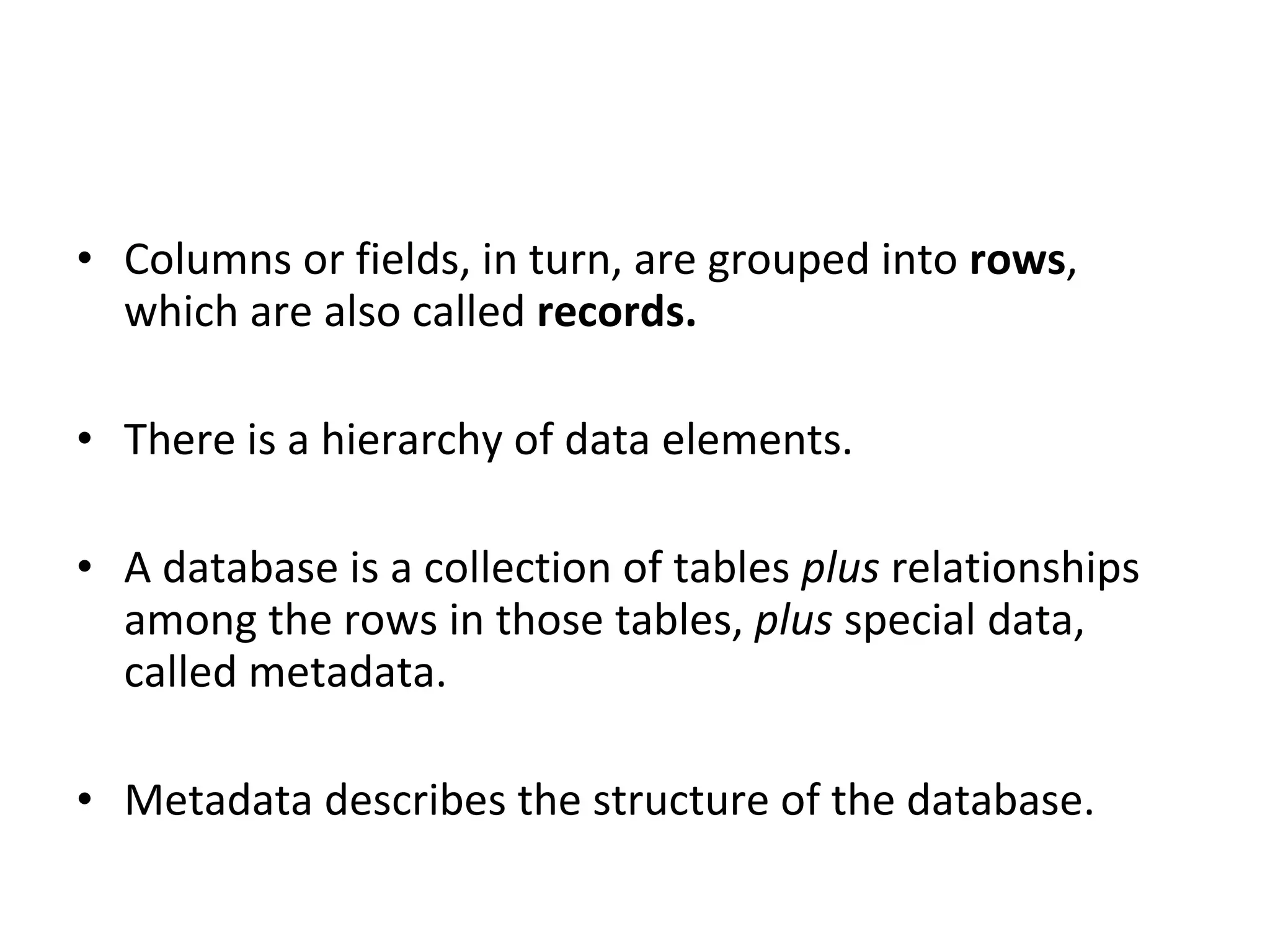 Columns or fields, in turn, are grouped into  rows , which are also called  records. There is a hierarchy of data elements. A database is a collection of tables  plus  relationships among the rows in those tables,  plus  special data, called metadata. Metadata describes the structure of the database. 