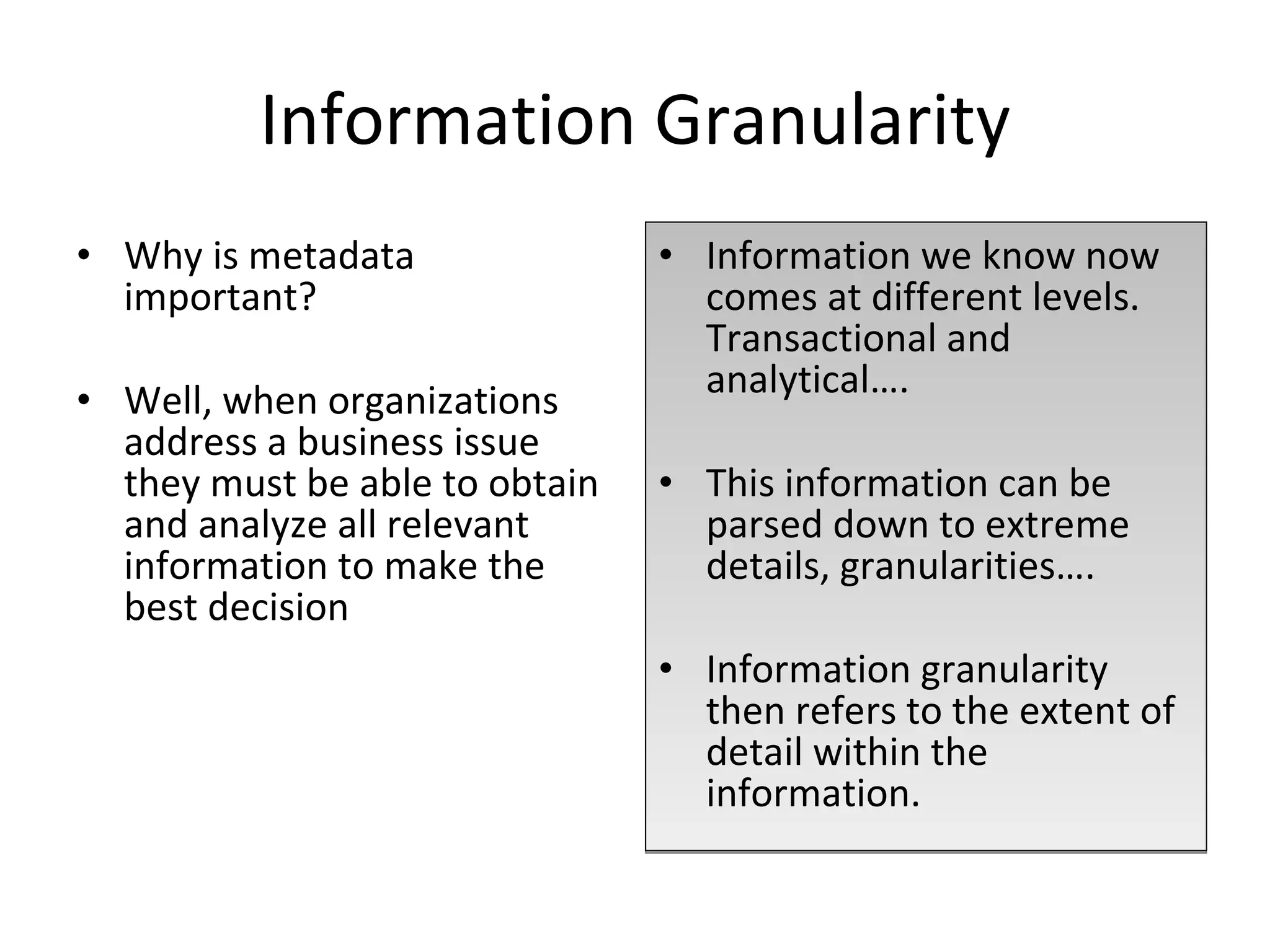 Information Granularity Why is metadata important? Well, when organizations address a business issue they must be able to obtain and analyze all relevant information to make the best decision Information we know now comes at different levels. Transactional and analytical…. This information can be parsed down to extreme details, granularities…. Information granularity then refers to the extent of detail within the information. 