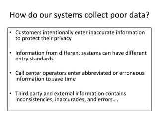 How do our systems collect poor data? Customers intentionally enter inaccurate information to protect their privacy Information from different systems can have different entry standards Call center operators enter abbreviated or erroneous information to save time Third party and external information contains inconsistencies, inaccuracies, and errors…. 