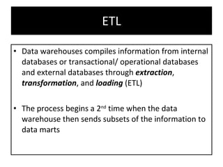 ETL Data warehouses compiles information from internal databases or transactional/ operational databases and external databases through  extraction ,  transformation , and  loading  (ETL) The process begins a 2 nd  time when the data warehouse then sends subsets of the information to data marts  