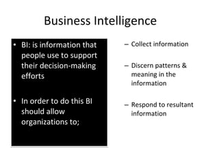 Business Intelligence BI: is information that people use to support their decision-making efforts In order to do this BI should allow organizations to; Collect information Discern patterns & meaning in the information Respond to resultant information 
