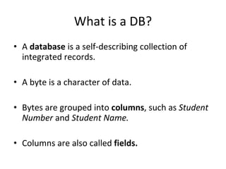 What is a DB? A  database  is a self-describing collection of integrated records. A byte is a character of data. Bytes are grouped into  columns , such as  Student Number  and  Student Name.   Columns are also called  fields. 