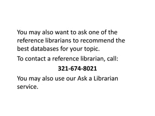 You may also want to ask one of the reference librarians to recommend the best databases for your topic. To contact a reference librarian, call: 321-674-8021You may also use our Ask a Librarian service.