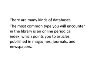 There are many kinds of databases. The most common type you will encounter in the library is an online periodical index, which points you to articles published in magazines, journals, and newspapers.