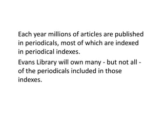 Each year millions of articles are published in periodicals, most of which are indexed in periodical indexes.Evans Library will own many - but not all - of the periodicals included in those indexes.