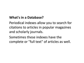 What's in a Database?Periodical indexes allow you to search for citations to articles in popular magazines and scholarly journals. Sometimes these indexes have the complete or "full text" of articles as well. 