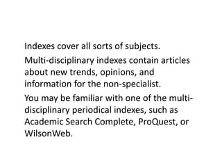 Indexes cover all sorts of subjects. Multi-disciplinary indexes contain articles about new trends, opinions, and information for the non-specialist. You may be familiar with one of the multi-disciplinary periodical indexes, such as Academic Search Complete, ProQuest, or WilsonWeb.