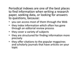 Periodical indexes are one of the best places to find information when writing a research paper, seeking data, or looking for answers to questions, because:you can access most of them through the Webthey index information which often has gone through an editorial review processthey cover a variety of subjectsthey are structured for finding information more preciselythey offer citations to the popular magazines and scholarly journals that have articles on your topic