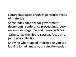 Library databases organize particular types of materials. Some index citations for government documents, conference proceedings, book reviews, or magazine and journal articles.Others, like the library catalog, focus on a particular collection. Knowing what type of information you are looking for will make your selection easier.