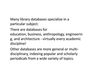 Many library databases specialize in a particular subject. There are databases for education, business, anthropology, engineering, and architecture - virtually every academic discipline! Other databases are more general or multi-disciplinary, indexing popular and scholarly periodicals from a wide variety of topics.