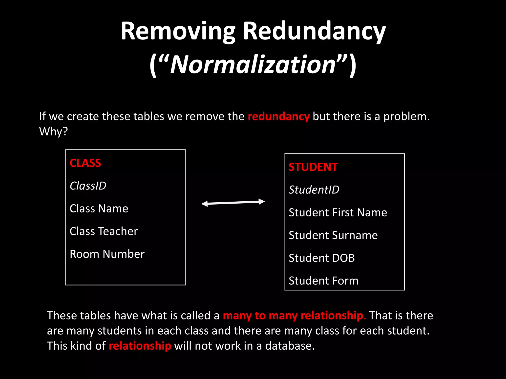 Removing Redundancy
                 (“Normalization”)
If we create these tables we remove the redundancy but there is a problem.
Why?

     CLASS                                     STUDENT
     ClassID                                   StudentID
     Class Name                                Student First Name
     Class Teacher                             Student Surname
     Room Number                               Student DOB
                                               Student Form

 These tables have what is called a many to many relationship. That is there
 are many students in each class and there are many class for each student.
 This kind of relationship will not work in a database.
 