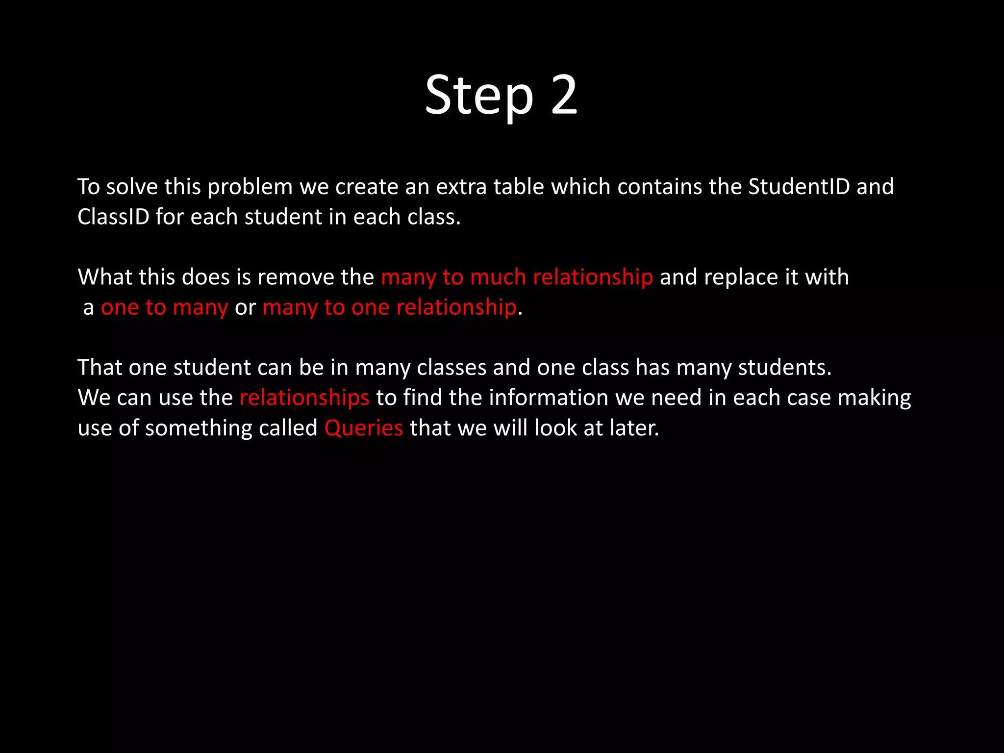 Step 2
To solve this problem we create an extra table which contains the StudentID and
ClassID for each student in each class.

What this does is remove the many to much relationship and replace it with
a one to many or many to one relationship.

That one student can be in many classes and one class has many students.
We can use the relationships to find the information we need in each case making
use of something called Queries that we will look at later.
 