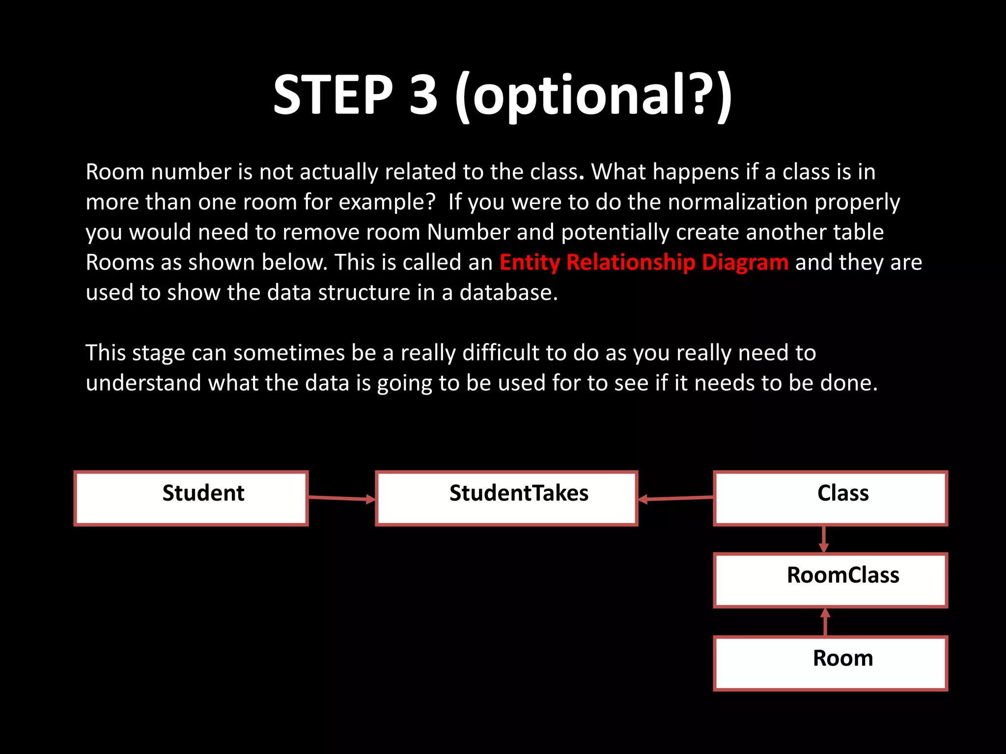 STEP 3 (optional?)
Room number is not actually related to the class. What happens if a class is in
more than one room for example? If you were to do the normalization properly
you would need to remove room Number and potentially create another table
Rooms as shown below. This is called an Entity Relationship Diagram and they are
used to show the data structure in a database.

This stage can sometimes be a really difficult to do as you really need to
understand what the data is going to be used for to see if it needs to be done.



       Student                      StudentTakes                        Class


                                                                     RoomClass


                                                                        Room
 