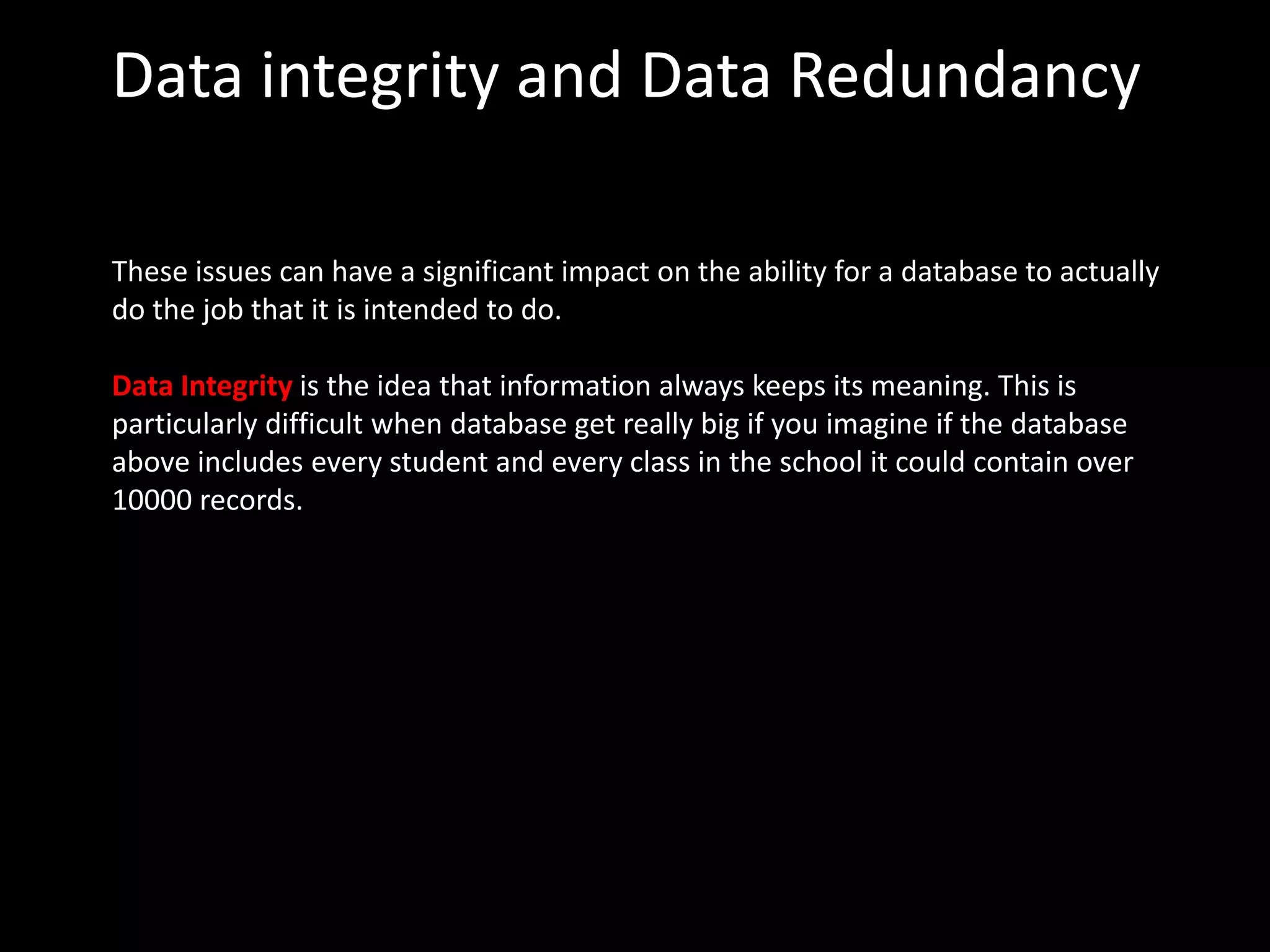 Data integrity and Data Redundancy

These issues can have a significant impact on the ability for a database to actually
do the job that it is intended to do.

Data Integrity is the idea that information always keeps its meaning. This is
particularly difficult when database get really big if you imagine if the database
above includes every student and every class in the school it could contain over
10000 records.
 