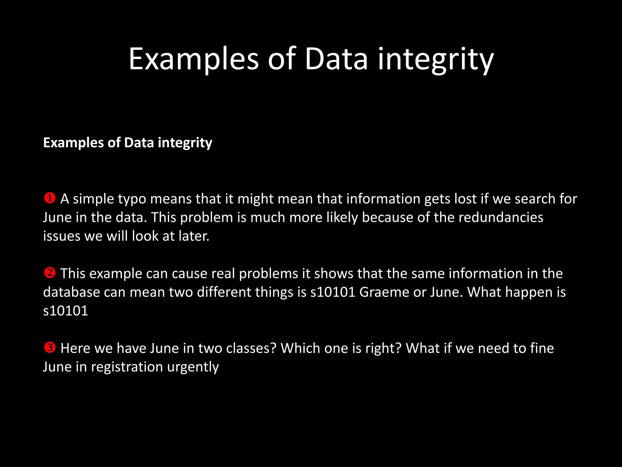 Examples of Data integrity

Examples of Data integrity


 A simple typo means that it might mean that information gets lost if we search for
June in the data. This problem is much more likely because of the redundancies
issues we will look at later.

 This example can cause real problems it shows that the same information in the
database can mean two different things is s10101 Graeme or June. What happen is
s10101

 Here we have June in two classes? Which one is right? What if we need to fine
June in registration urgently
 