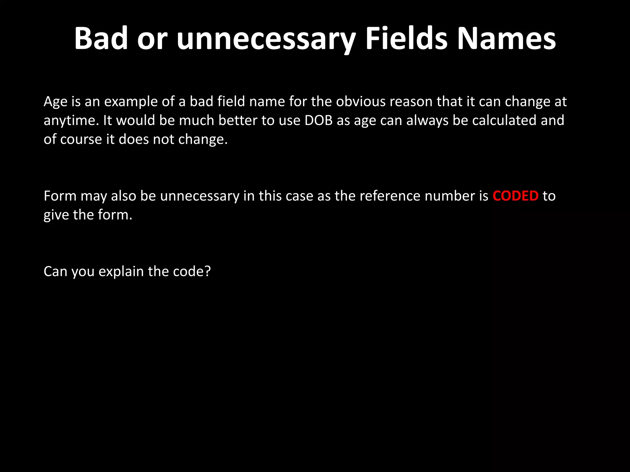 Bad or unnecessary Fields Names
Age is an example of a bad field name for the obvious reason that it can change at
anytime. It would be much better to use DOB as age can always be calculated and
of course it does not change.


Form may also be unnecessary in this case as the reference number is CODED to
give the form.


Can you explain the code?
 