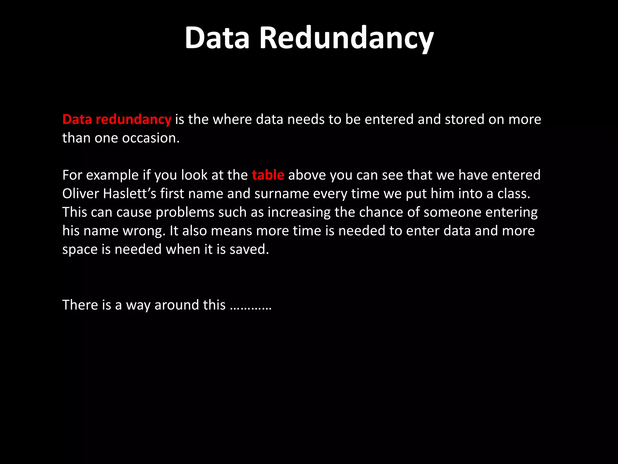 Data Redundancy

Data redundancy is the where data needs to be entered and stored on more
than one occasion.

For example if you look at the table above you can see that we have entered
Oliver Haslett’s first name and surname every time we put him into a class.
This can cause problems such as increasing the chance of someone entering
his name wrong. It also means more time is needed to enter data and more
space is needed when it is saved.


There is a way around this …………
 