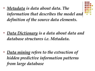 Metadata  is data about data. The information that describes the model and definition of the source data elements. Data Dictionary  is a data about data and database structures i.e. Metadata. Data mining  refers to the extraction of hidden predictive information patterns from large database  