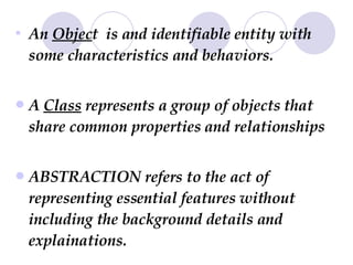 An  Objec t  is and identifiable entity with some characteristics and behaviors. A  Class  represents a group of objects that share common properties and relationships  ABSTRACTION refers to the act of representing essential features without including the background details and explainations. 