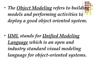 The  Object Modeling  refers to building models and performing activities to deploy a good object oriented system.  UML  stands for  Unified Modeling Language  which is an open and industry standard visual modeling language for object-oriented systems. 