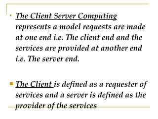 The Client Server Computing  represents a model requests are made at one end i.e. The client end and the services are provided at another end i.e. The server end. The Client  is defined as a requester of services and a server is defined as the provider of the services  