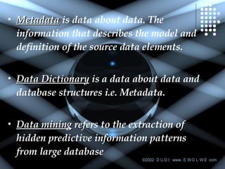 Metadata  is data about data. The information that describes the model and definition of the source data elements. Data Dictionary  is a data about data and database structures i.e. Metadata. Data mining  refers to the extraction of hidden predictive information patterns from large database  