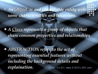 An  Objec t   is and identifiable entity with some characteristics and behaviors. A  Class  represents a group of objects that share common properties and relationships  ABSTRACTION  refers to the act of representing essential features without including the background details and explaination. 